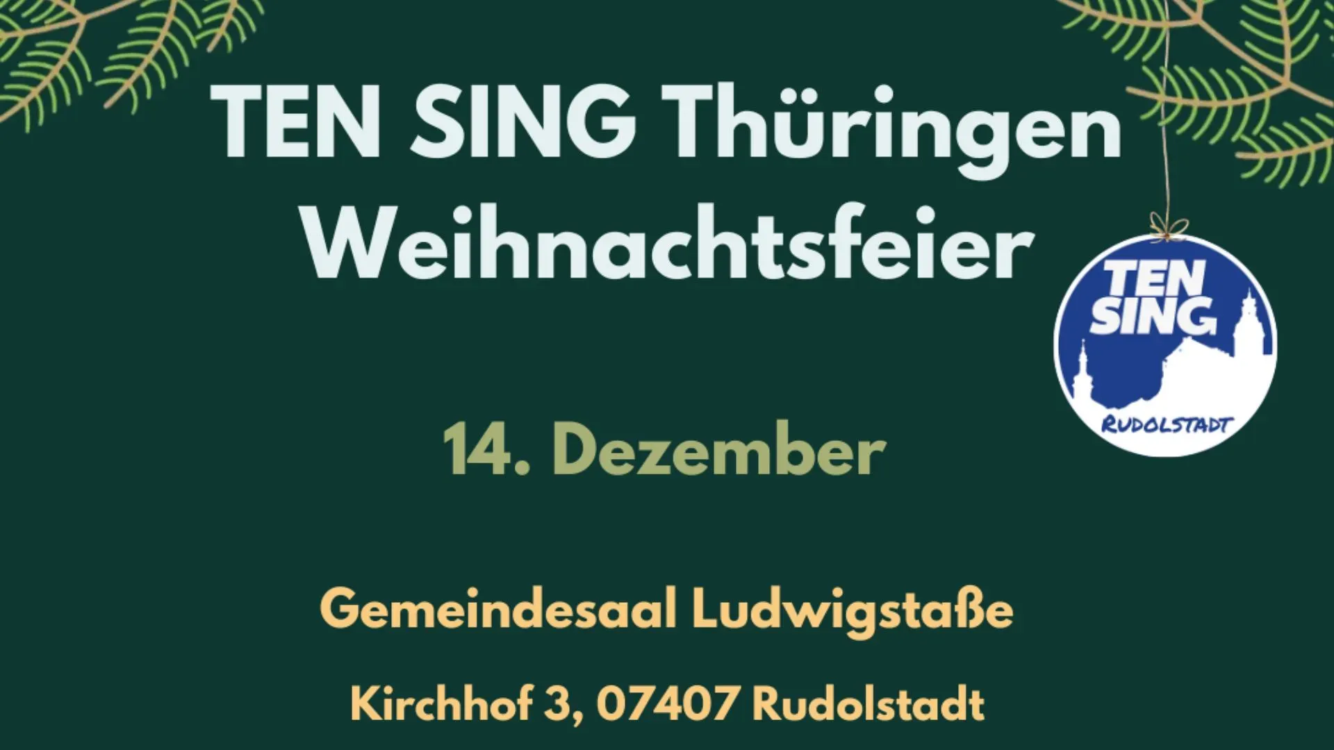 Ein dunkelgrüner Hintergrund. An den oberen Rädern sind gezeichnete Tannenzweige zu sehen. Das Logo von TEN SING Rudolstadt hängt wie eine Christbaumkugel an dem rechten Zweig herunter. Auf dem Logo findet sich die Silhouette der von Rudolstadt in weiß auf einem blauen Hintergrund. In der Mitte des Bildes stehen die Worte "TEN SING Thüringen Weihnachtsfeier, 14. Dezember, Gemeindesaal Ludwigstraße, Kirchhof 3, 07407 Rudolstadt".  